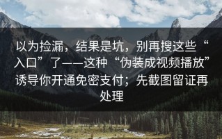 以为捡漏，结果是坑，别再搜这些“入口”了——这种“伪装成视频播放”诱导你开通免密支付；先截图留证再处理