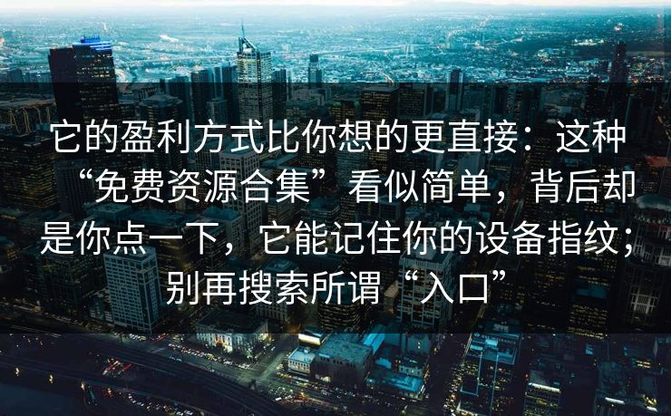 它的盈利方式比你想的更直接：这种“免费资源合集”看似简单，背后却是你点一下，它能记住你的设备指纹；别再搜索所谓“入口”-第1张图片-每日大赛官方页
