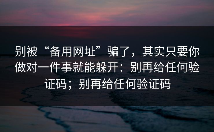 别被“备用网址”骗了，其实只要你做对一件事就能躲开：别再给任何验证码；别再给任何验证码