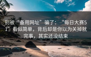 别被“备用网址”骗了：“每日大赛51”看似简单，背后却是你以为关掉就完事，其实还没结束