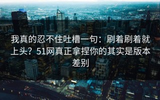 我真的忍不住吐槽一句：刷着刷着就上头？51网真正拿捏你的其实是版本差别