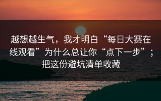 越想越生气，我才明白“每日大赛在线观看”为什么总让你“点下一步”；把这份避坑清单收藏