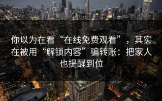 你以为在看“在线免费观看”，其实在被用“解锁内容”骗转账：把家人也提醒到位