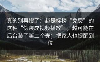 真的别再搜了：越是标榜“免费”的这种“伪装成视频播放”，越可能在后台装了第二个壳；把家人也提醒到位