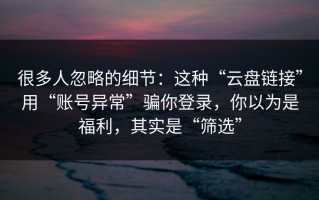 很多人忽略的细节：这种“云盘链接”用“账号异常”骗你登录，你以为是福利，其实是“筛选”