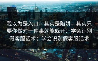 我以为是入口，其实是陷阱，其实只要你做对一件事就能躲开：学会识别假客服话术；学会识别假客服话术