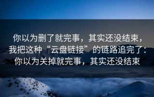 你以为删了就完事，其实还没结束，我把这种“云盘链接”的链路追完了：你以为关掉就完事，其实还没结束