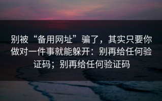别被“备用网址”骗了，其实只要你做对一件事就能躲开：别再给任何验证码；别再给任何验证码