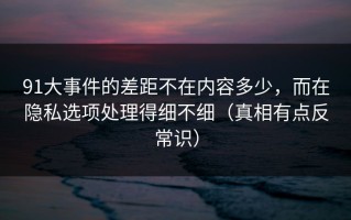 91大事件的差距不在内容多少，而在隐私选项处理得细不细（真相有点反常识）