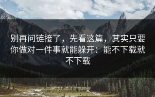 别再问链接了，先看这篇，其实只要你做对一件事就能躲开：能不下载就不下载