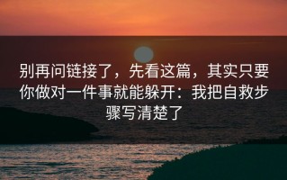 别再问链接了，先看这篇，其实只要你做对一件事就能躲开：我把自救步骤写清楚了