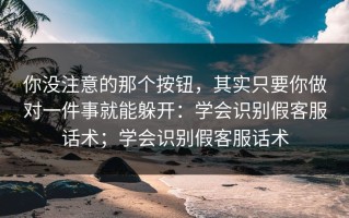 你没注意的那个按钮，其实只要你做对一件事就能躲开：学会识别假客服话术；学会识别假客服话术