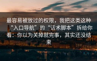 最容易被放过的权限，我把这类这种“入口导航”的“话术脚本”拆给你看：你以为关掉就完事，其实还没结束