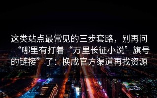 这类站点最常见的三步套路，别再问“哪里有打着“万里长征小说”旗号的链接”了：换成官方渠道再找资源