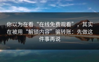 你以为在看“在线免费观看”，其实在被用“解锁内容”骗转账：先做这件事再说