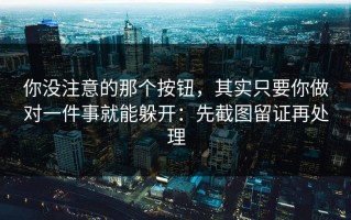 你没注意的那个按钮，其实只要你做对一件事就能躲开：先截图留证再处理