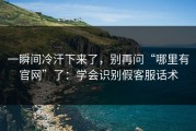 一瞬间冷汗下来了，别再问“哪里有官网”了：学会识别假客服话术