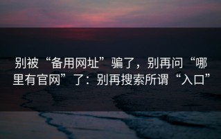 别被“备用网址”骗了，别再问“哪里有官网”了：别再搜索所谓“入口”