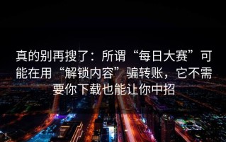 真的别再搜了：所谓“每日大赛”可能在用“解锁内容”骗转账，它不需要你下载也能让你中招