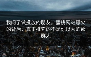 我问了做投放的朋友，蜜桃网站爆火的背后，真正推它的不是你以为的那群人