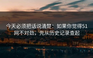 今天必须把话说清楚：如果你觉得51网不对劲，先从历史记录查起