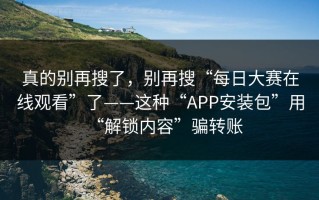 真的别再搜了，别再搜“每日大赛在线观看”了——这种“APP安装包”用“解锁内容”骗转账