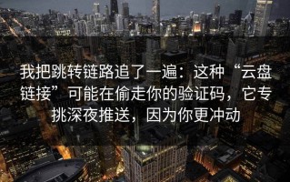 我把跳转链路追了一遍：这种“云盘链接”可能在偷走你的验证码，它专挑深夜推送，因为你更冲动