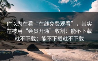 你以为在看“在线免费观看”，其实在被用“会员开通”收割：能不下载就不下载；能不下载就不下载