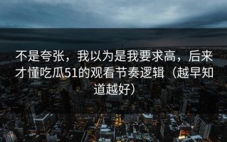 不是夸张，我以为是我要求高，后来才懂吃瓜51的观看节奏逻辑（越早知道越好）