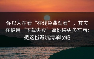 你以为在看“在线免费观看”，其实在被用“下载失败”逼你装更多东西：把这份避坑清单收藏