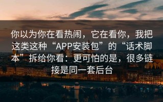 你以为你在看热闹，它在看你，我把这类这种“APP安装包”的“话术脚本”拆给你看：更可怕的是，很多链接是同一套后台