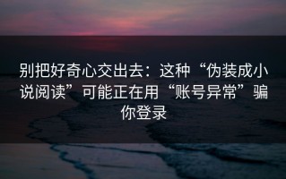 别把好奇心交出去：这种“伪装成小说阅读”可能正在用“账号异常”骗你登录