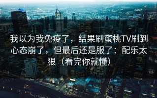 我以为我免疫了，结果刷蜜桃TV刷到心态崩了，但最后还是服了：配乐太狠（看完你就懂）