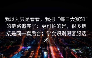 我以为只是看看，我把“每日大赛51”的链路追完了：更可怕的是，很多链接是同一套后台；学会识别假客服话术