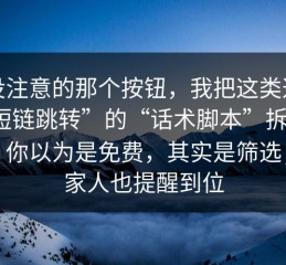 你没注意的那个按钮，我把这类这种“短链跳转”的“话术脚本”拆给你看：你以为是免费，其实是筛选；把家人也提醒到位