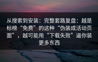 从搜索到安装：完整套路复盘：越是标榜“免费”的这种“伪装成活动页面”，越可能用“下载失败”逼你装更多东西