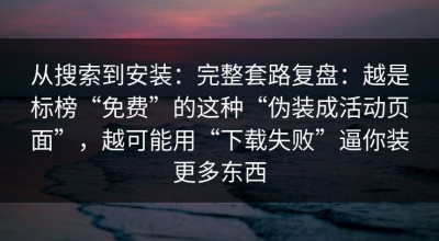 从搜索到安装：完整套路复盘：越是标榜“免费”的这种“伪装成活动页面”，越可能用“下载失败”逼你装更多东西