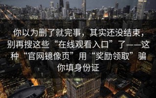 你以为删了就完事，其实还没结束，别再搜这些“在线观看入口”了——这种“官网镜像页”用“奖励领取”骗你填身份证
