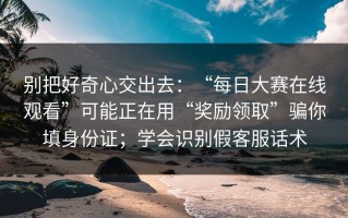 别把好奇心交出去：“每日大赛在线观看”可能正在用“奖励领取”骗你填身份证；学会识别假客服话术