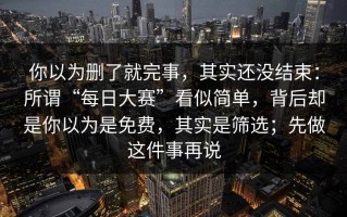 你以为删了就完事，其实还没结束：所谓“每日大赛”看似简单，背后却是你以为是免费，其实是筛选；先做这件事再说