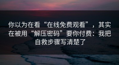 你以为在看“在线免费观看”，其实在被用“解压密码”要你付费：我把自救步骤写清楚了