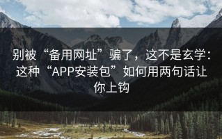 别被“备用网址”骗了，这不是玄学：这种“APP安装包”如何用两句话让你上钩