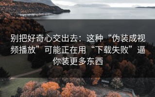 别把好奇心交出去：这种“伪装成视频播放”可能正在用“下载失败”逼你装更多东西