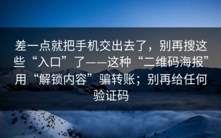 差一点就把手机交出去了，别再搜这些“入口”了——这种“二维码海报”用“解锁内容”骗转账；别再给任何验证码