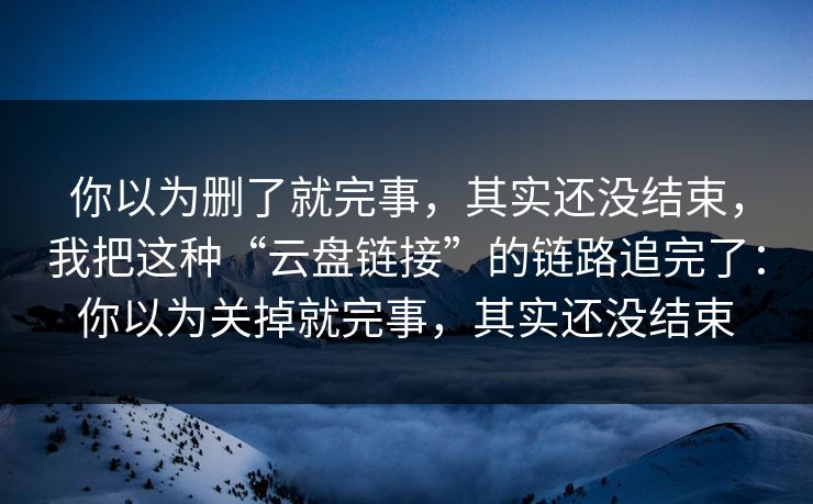 你以为删了就完事，其实还没结束，我把这种“云盘链接”的链路追完了：你以为关掉就完事，其实还没结束-第1张图片-每日大赛官方页