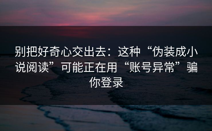 别把好奇心交出去：这种“伪装成小说阅读”可能正在用“账号异常”骗你登录-第1张图片-每日大赛官方页