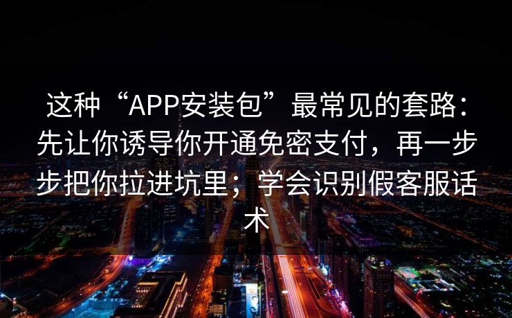 这种“APP安装包”最常见的套路：先让你诱导你开通免密支付，再一步步把你拉进坑里；学会识别假客服话术-第1张图片-每日大赛官方页