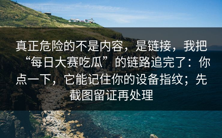 真正危险的不是内容，是链接，我把“每日大赛吃瓜”的链路追完了：你点一下，它能记住你的设备指纹；先截图留证再处理-第1张图片-每日大赛官方页