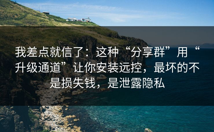 我差点就信了：这种“分享群”用“升级通道”让你安装远控，最坏的不是损失钱，是泄露隐私-第1张图片-每日大赛官方页