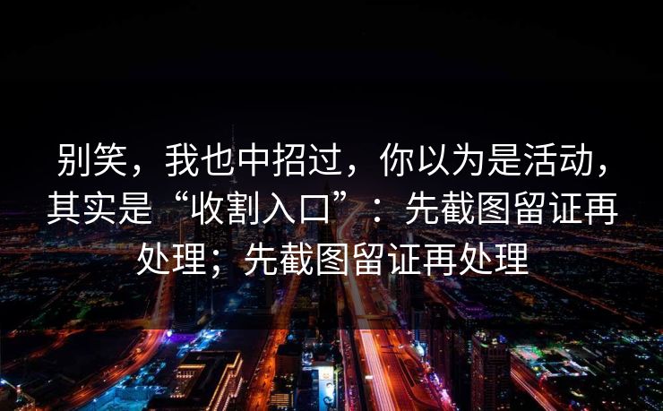 别笑，我也中招过，你以为是活动，其实是“收割入口”：先截图留证再处理；先截图留证再处理-第1张图片-每日大赛官方页